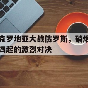 C7娱乐官网-克罗地亚大战俄罗斯，硝烟四起的激烈对决(克罗地亚 战绩)
