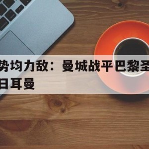 C7娱乐app下载-势均力敌：曼城战平巴黎圣日耳曼的简单介绍